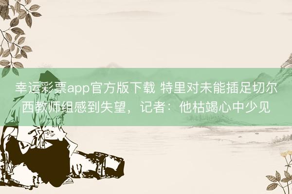 幸运彩票app官方版下载 特里对未能插足切尔西教师组感到失望，记者：他枯竭心中少见