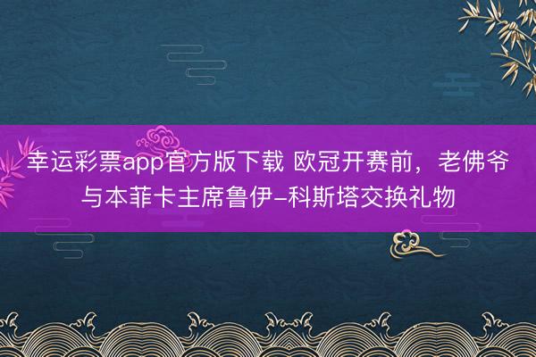 幸运彩票app官方版下载 欧冠开赛前，老佛爷与本菲卡主席鲁伊-科斯塔交换礼物