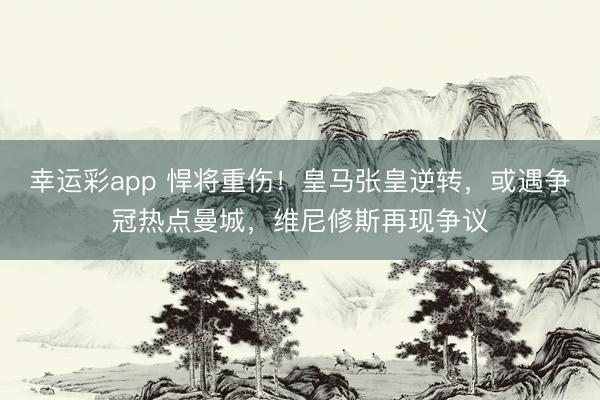 幸运彩app 悍将重伤！皇马张皇逆转，或遇争冠热点曼城，维尼修斯再现争议