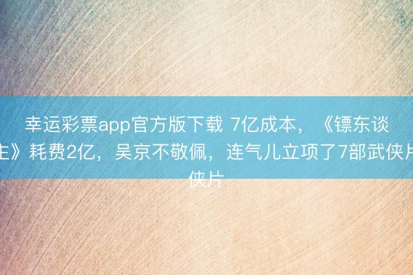 幸运彩票app官方版下载 7亿成本,《镖东谈主》耗费2亿,吴京不敬佩,连气儿立项了7部武侠片