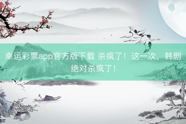 幸运彩票app官方版下载 杀疯了！这一次，韩剧绝对杀疯了！