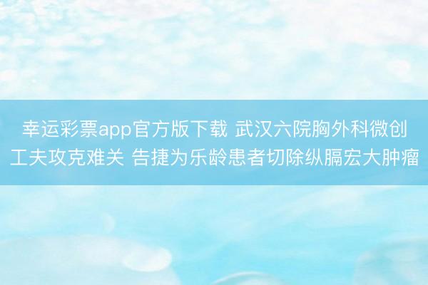 幸运彩票app官方版下载 武汉六院胸外科微创工夫攻克难关 告捷为乐龄患者切除纵膈宏大肿瘤