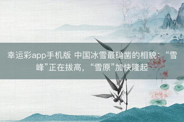 幸运彩app手机版 中国冰雪最确凿的相貌：“雪峰”正在拔高，“雪原”加快隆起