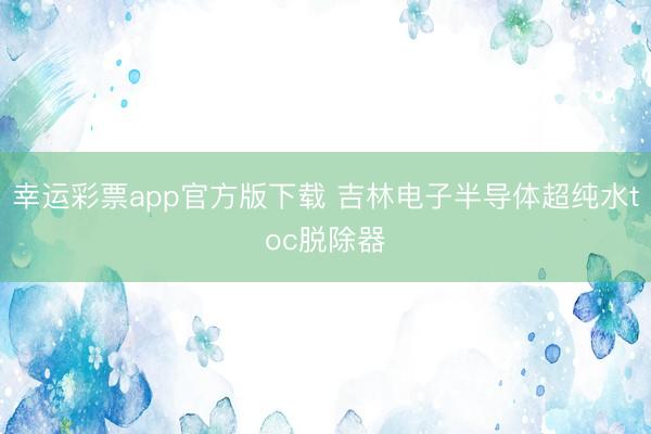 幸运彩票app官方版下载 吉林电子半导体超纯水toc脱除器